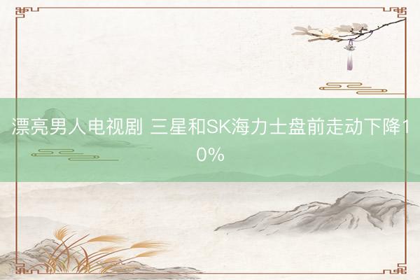 漂亮男人电视剧 三星和SK海力士盘前走动下降10%