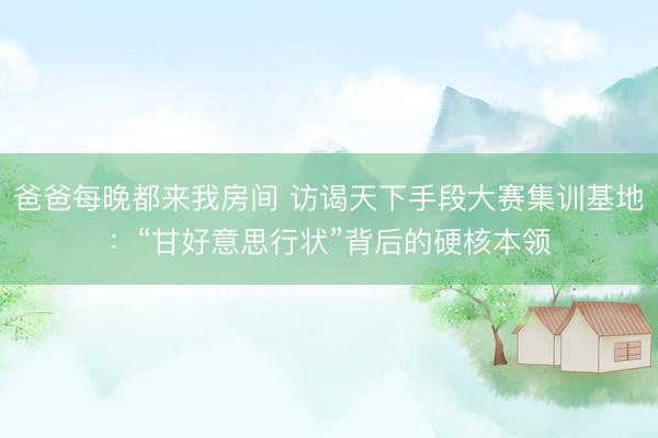 爸爸每晚都来我房间 访谒天下手段大赛集训基地：“甘好意思行状”背后的硬核本领