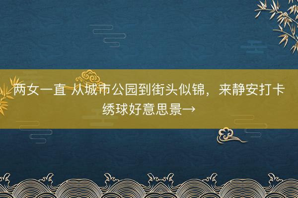 两女一直 从城市公园到街头似锦，来静安打卡绣球好意思景→