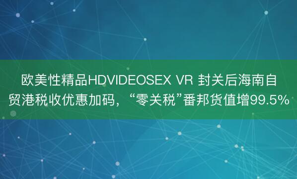 欧美性精品HDVIDEOSEX VR 封关后海南自贸港税收优惠加码,“零关税”番邦货值增99.5%