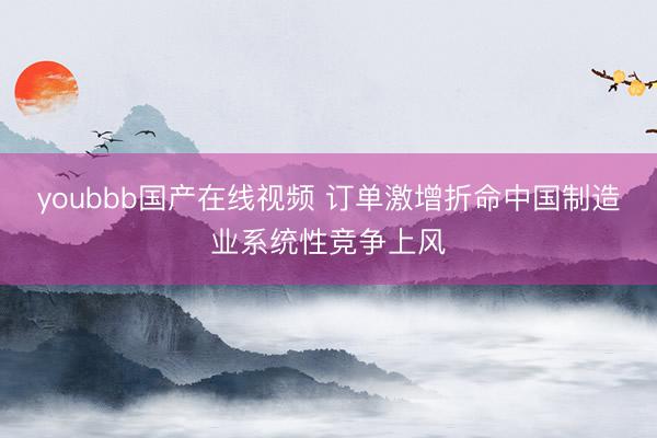 youbbb国产在线视频 订单激增折命中国制造业系统性竞争上风