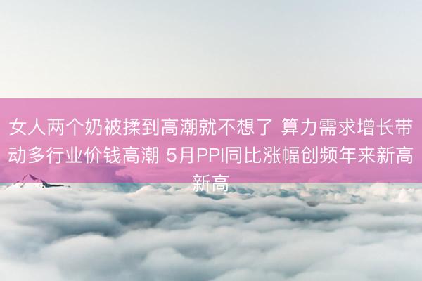 女人两个奶被揉到高潮就不想了 算力需求增长带动多行业价钱高潮 5月PPI同比涨幅创频年来新高