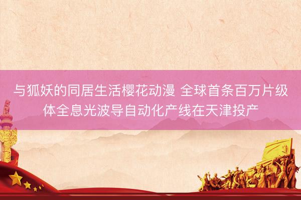 与狐妖的同居生活樱花动漫 全球首条百万片级体全息光波导自动化产线在天津投产