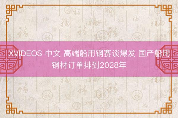 XVIDEOS 中文 高端船用钢赛谈爆发 国产船用钢材订单排到2028年