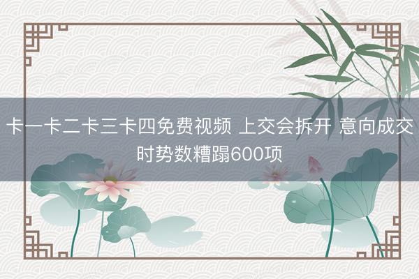 卡一卡二卡三卡四免费视频 上交会拆开 意向成交时势数糟蹋600项