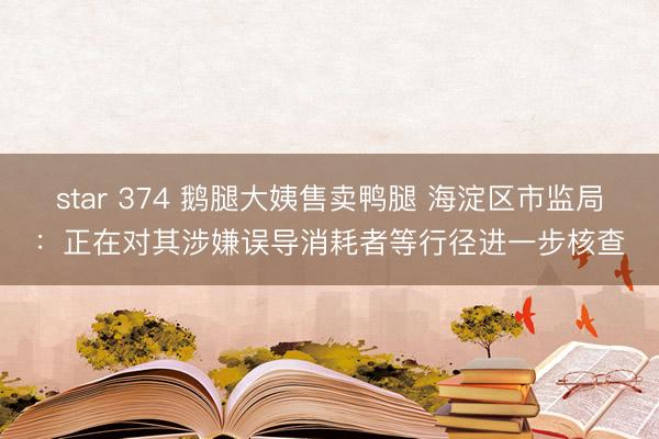 star 374 鹅腿大姨售卖鸭腿 海淀区市监局：正在对其涉嫌误导消耗者等行径进一步核查