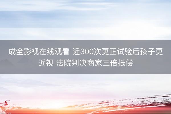 成全影视在线观看 近300次更正试验后孩子更近视 法院判决商家三倍抵偿