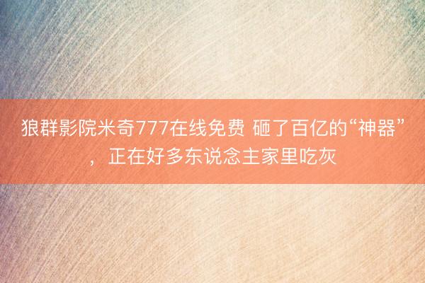 狼群影院米奇777在线免费 砸了百亿的“神器”，正在好多东说念主家里吃灰