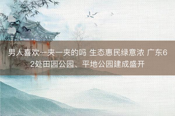 男人喜欢一夹一夹的吗 生态惠民绿意浓 广东62处田园公园、平地公园建成盛开