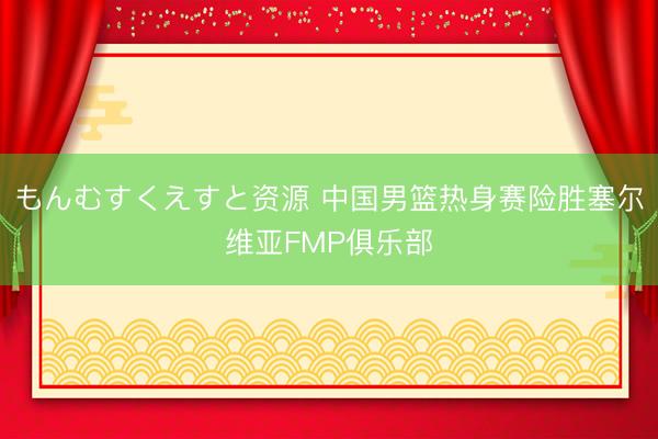 もんむすくえすと资源 中国男篮热身赛险胜塞尔维亚FMP俱乐部