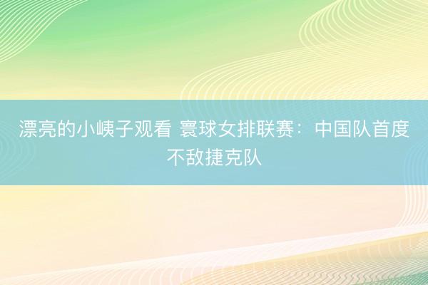 漂亮的小峓子观看 寰球女排联赛：中国队首度不敌捷克队