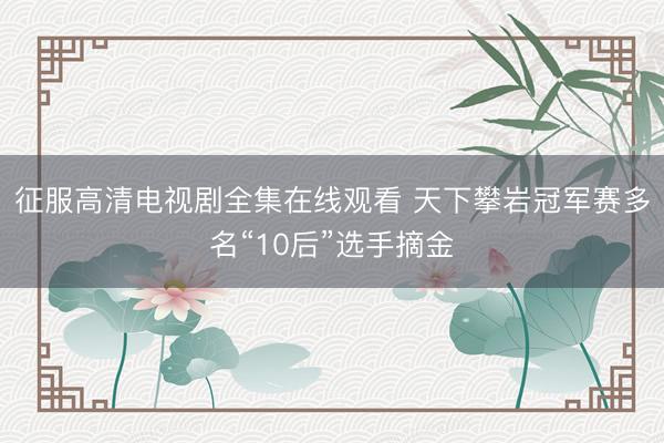 征服高清电视剧全集在线观看 天下攀岩冠军赛多名“10后”选手摘金