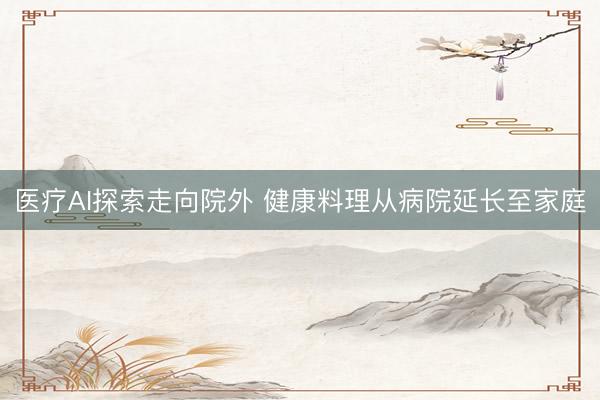 医疗AI探索走向院外 健康料理从病院延长至家庭