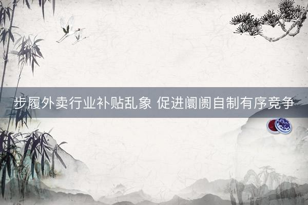 步履外卖行业补贴乱象 促进阛阓自制有序竞争