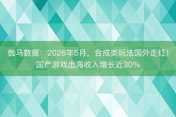 伽马数据：2026年5月，合成类玩法国外走红！国产游戏出海收入增长近30%