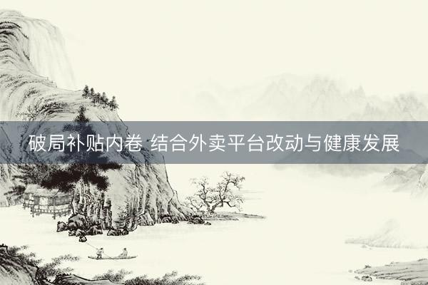 破局补贴内卷 结合外卖平台改动与健康发展