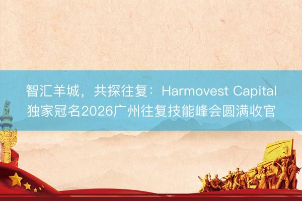 智汇羊城，共探往复：Harmovest Capital独家冠名2026广州往复技能峰会圆满收官