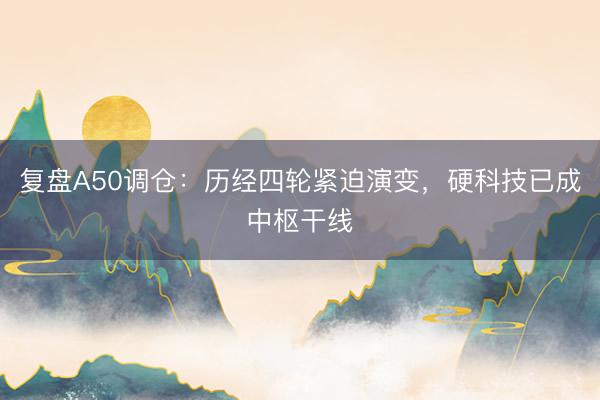 复盘A50调仓：历经四轮紧迫演变，硬科技已成中枢干线