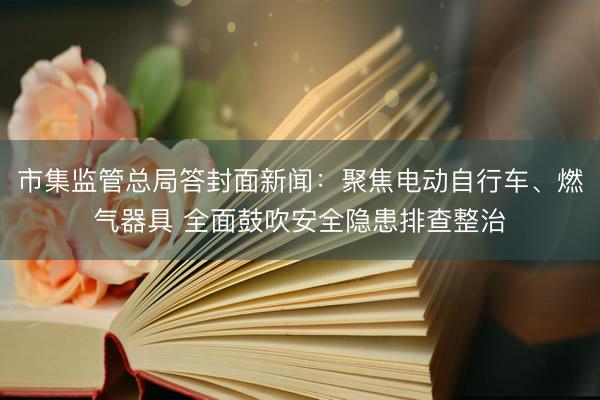 市集监管总局答封面新闻:聚焦电动自行车、燃气器具 全面鼓吹安全隐患排查整治