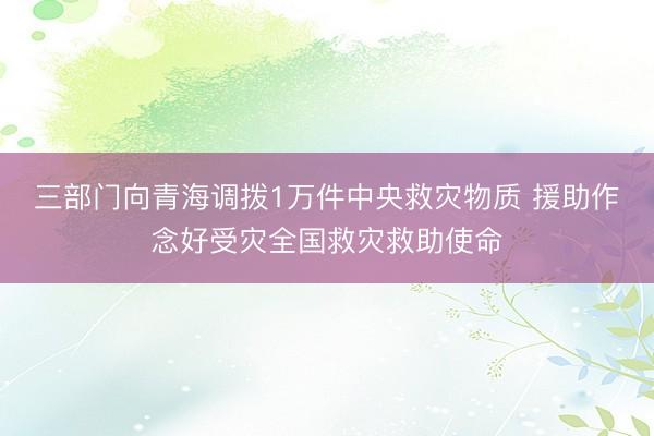 三部门向青海调拨1万件中央救灾物质 援助作念好受灾全国救灾救助使命