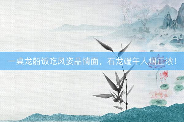 一桌龙船饭吃风姿品情面，石龙端午人烟正浓！