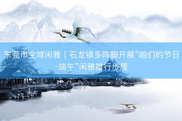 东莞市全域闲雅｜石龙镇多阵脚开展“咱们的节日·端午”闲雅推行步履