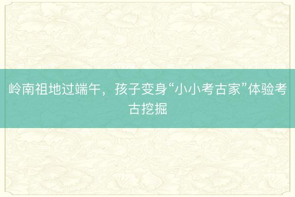 岭南祖地过端午，孩子变身“小小考古家”体验考古挖掘