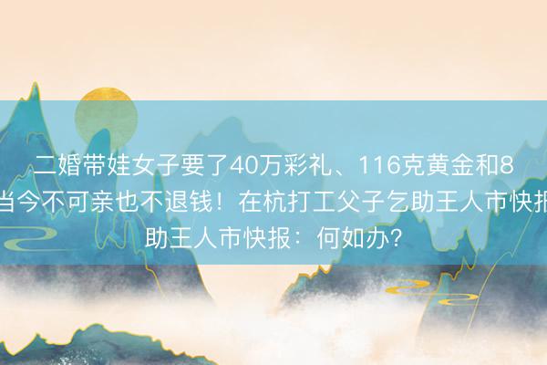 二婚带娃女子要了40万彩礼、116克黄金和80万婚房，当今不可亲也不退钱！在杭打工父子乞助王人市快报：何如办？