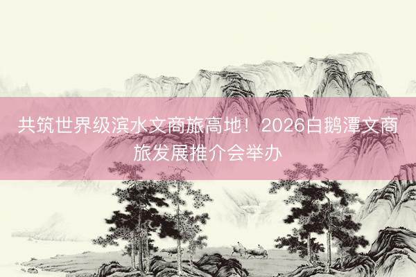 共筑世界级滨水文商旅高地！2026白鹅潭文商旅发展推介会举办